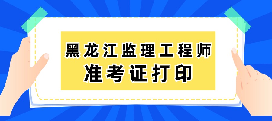 黑龙江2025年监理准考证打印时间：5月13日－5月15日
