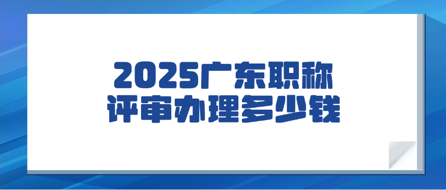 【广东职称】2025广东职称评审办理多少钱？
