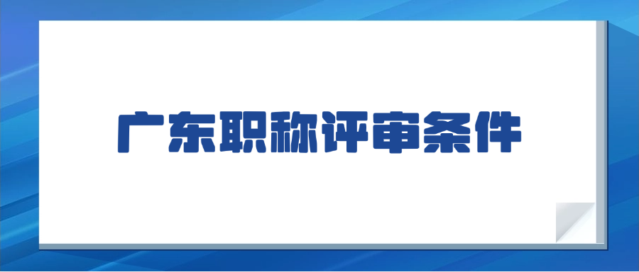 一次说清楚！2025年广东职称评审条件：初、中、高级职称最新申报条件及材料要求