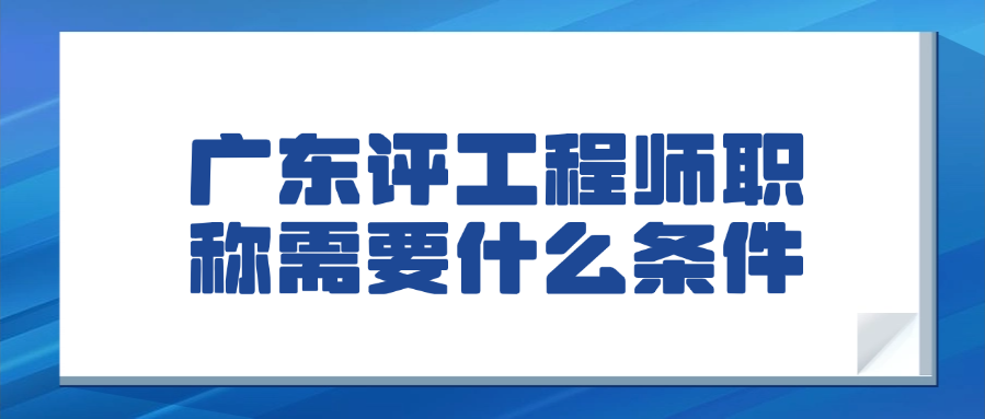 广东评工程师职称需要什么条件，一文搞定！