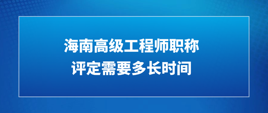 海南高级工程师职称评定需要多长时间？