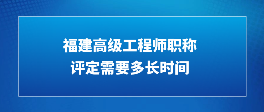 福建高级工程师职称评定需要多长时间?