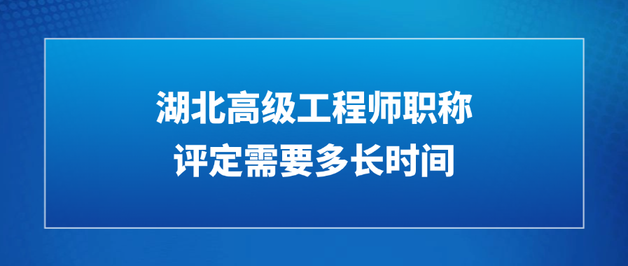 湖北高级工程师职称评定需要多长时间?