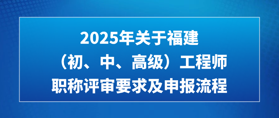 2025年关于福建（初、中、高级）工程师职称评审要求及申报流程