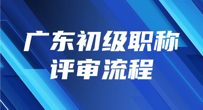 2025年最全的广东初级职称评审流程都在这了