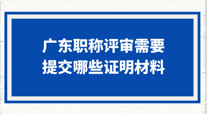 提前准备！广东职称评审需要提交哪些证明材料?