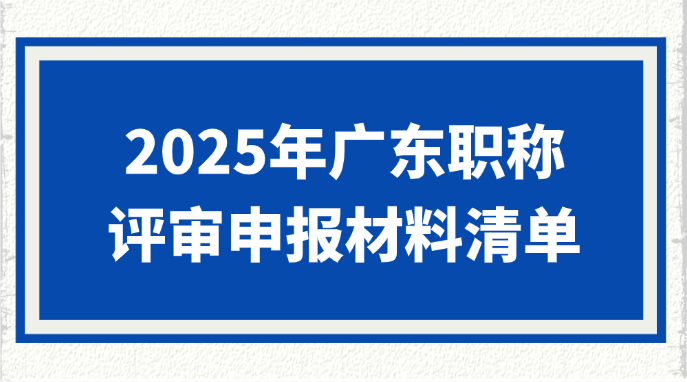 2025年广东职称评审申报材料清单！这些常见专业别漏了材料！