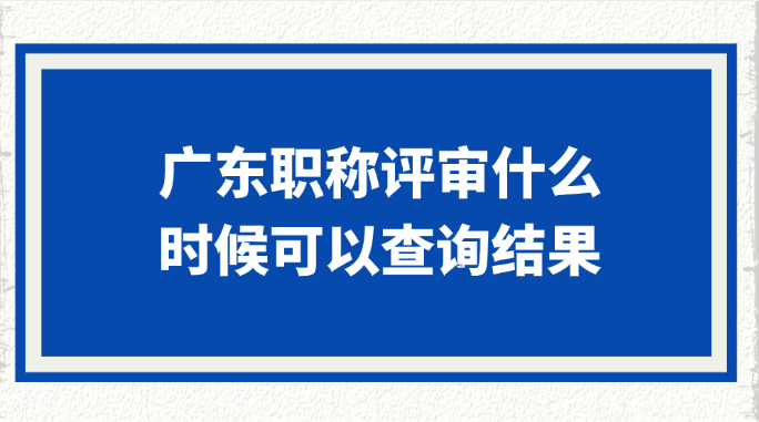广东职称评审什么时候可以查询结果?