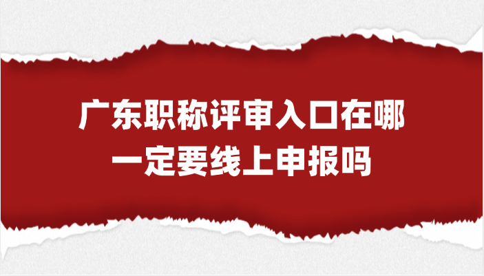 广东职称评审入口在哪？一定要线上申报吗？