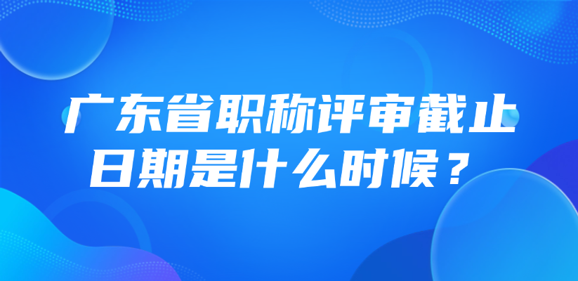 广东省职称评审截止日期是什么时候？
