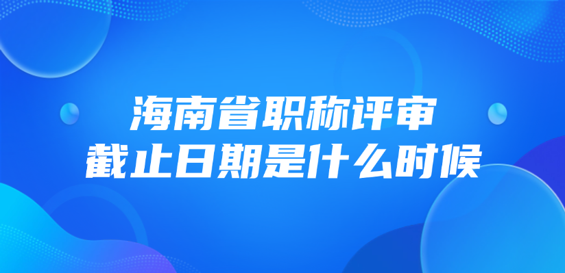 海南省职称评审截止日期是什么时候？