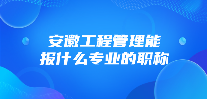 安徽工程管理能报什么专业的职称