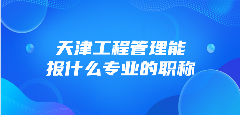 天津市工程管理能报什么专业的职称