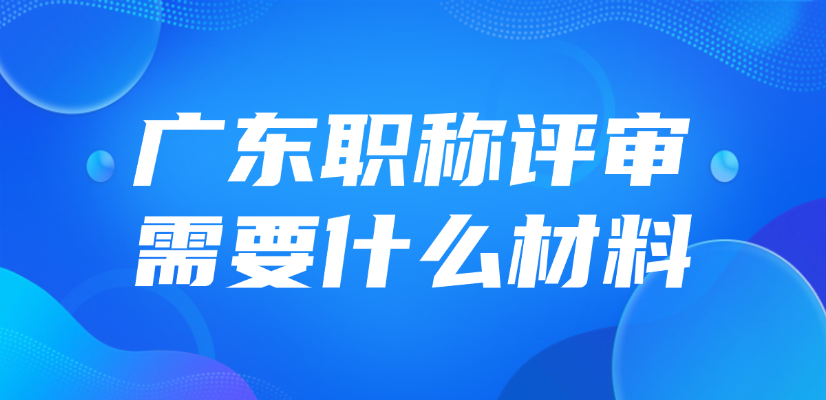 2025年广东职称评审需要什么材料？怎么准备？
