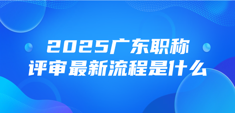 2025广东职称评审最新流程是什么？