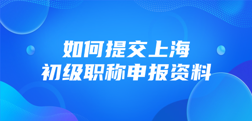 如何提交上海的初级职称申报资料？