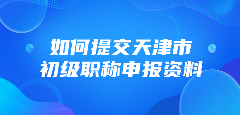 如何提交天津市的初级职称申报资料？