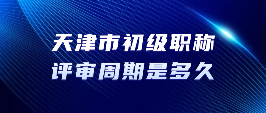天津市初级职称的评审周期要多久？