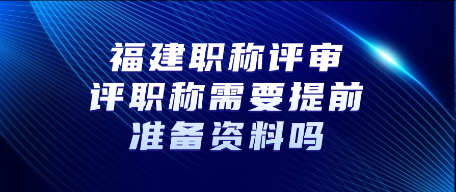福建职称评审：评职称需要提前准备资料吗?