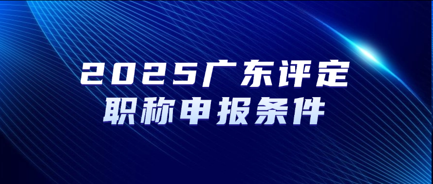2025广东评定职称-申报条件及申报须知